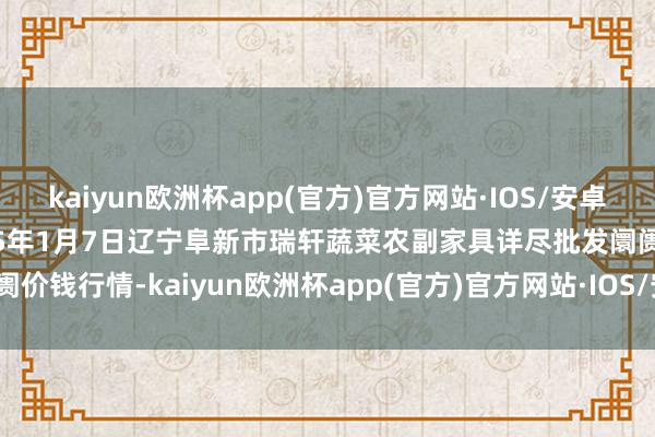 kaiyun欧洲杯app(官方)官方网站·IOS/安卓通用版/手机APP下载2025年1月7日辽宁阜新市瑞轩蔬菜农副家具详尽批发阛阓价钱行情-kaiyun欧洲杯app(官方)官方网站·IOS/安卓通用版/手机APP下载