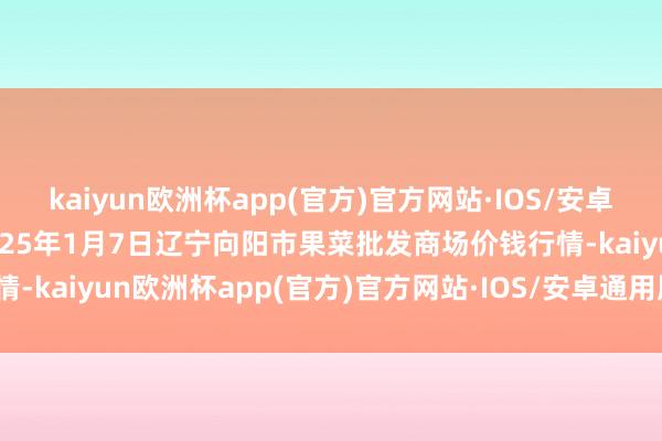 kaiyun欧洲杯app(官方)官方网站·IOS/安卓通用版/手机APP下载2025年1月7日辽宁向阳市果菜批发商场价钱行情-kaiyun欧洲杯app(官方)官方网站·IOS/安卓通用版/手机APP下载