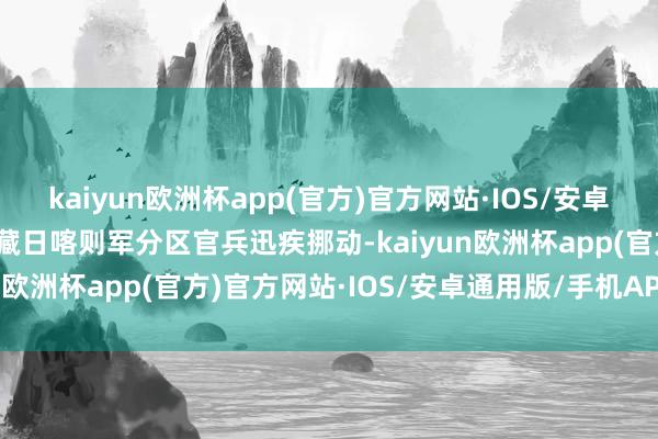 kaiyun欧洲杯app(官方)官方网站·IOS/安卓通用版/手机APP下载西藏日喀则军分区官兵迅疾挪动-kaiyun欧洲杯app(官方)官方网站·IOS/安卓通用版/手机APP下载