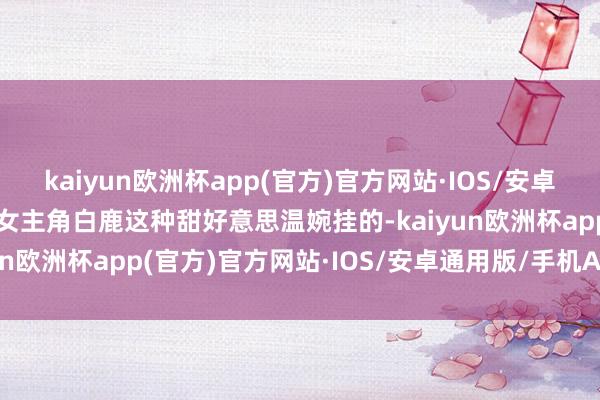 kaiyun欧洲杯app(官方)官方网站·IOS/安卓通用版/手机APP下载有女主角白鹿这种甜好意思温婉挂的-kaiyun欧洲杯app(官方)官方网站·IOS/安卓通用版/手机APP下载