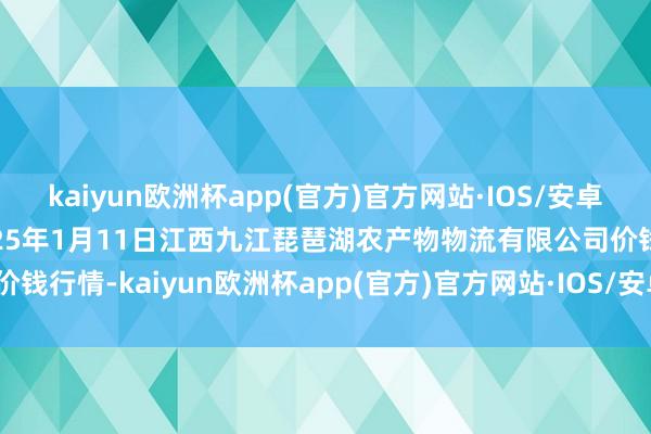 kaiyun欧洲杯app(官方)官方网站·IOS/安卓通用版/手机APP下载2025年1月11日江西九江琵琶湖农产物物流有限公司价钱行情-kaiyun欧洲杯app(官方)官方网站·IOS/安卓通用版/手机APP下载