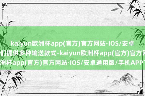 kaiyun欧洲杯app(官方)官方网站·IOS/安卓通用版/手机APP下载咱们提供多种输送款式-kaiyun欧洲杯app(官方)官方网站·IOS/安卓通用版/手机APP下载