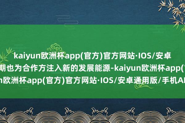 kaiyun欧洲杯app(官方)官方网站·IOS/安卓通用版/手机APP下载同期也为合作方注入新的发展能源-kaiyun欧洲杯app(官方)官方网站·IOS/安卓通用版/手机APP下载