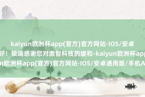 kaiyun欧洲杯app(官方)官方网站·IOS/安卓通用版/手机APP下载您好！极端感谢您对激智科技的缓和-kaiyun欧洲杯app(官方)官方网站·IOS/安卓通用版/手机APP下载