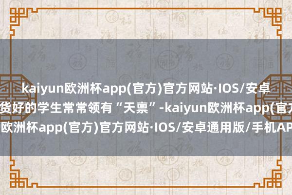 kaiyun欧洲杯app(官方)官方网站·IOS/安卓通用版/手机APP下载收货好的学生常常领有“天禀”-kaiyun欧洲杯app(官方)官方网站·IOS/安卓通用版/手机APP下载