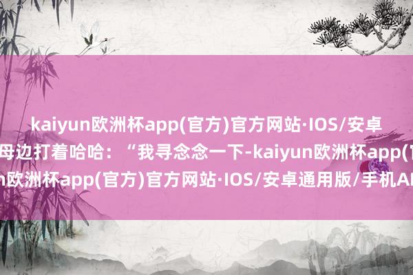 kaiyun欧洲杯app(官方)官方网站·IOS/安卓通用版/手机APP下载岳母边打着哈哈：“我寻念念一下-kaiyun欧洲杯app(官方)官方网站·IOS/安卓通用版/手机APP下载