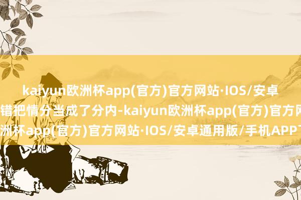 kaiyun欧洲杯app(官方)官方网站·IOS/安卓通用版/手机APP下载是错把情分当成了分内-kaiyun欧洲杯app(官方)官方网站·IOS/安卓通用版/手机APP下载