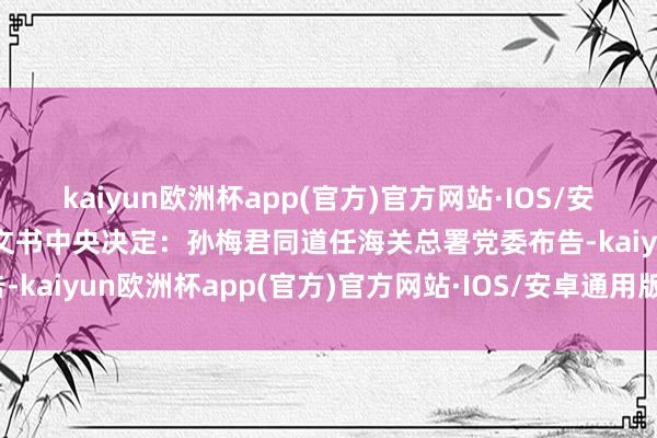 kaiyun欧洲杯app(官方)官方网站·IOS/安卓通用版/手机APP下载文书中央决定：孙梅君同道任海关总署党委布告-kaiyun欧洲杯app(官方)官方网站·IOS/安卓通用版/手机APP下载