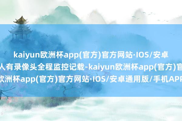 kaiyun欧洲杯app(官方)官方网站·IOS/安卓通用版/手机APP下载王人有录像头全程监控记载-kaiyun欧洲杯app(官方)官方网站·IOS/安卓通用版/手机APP下载