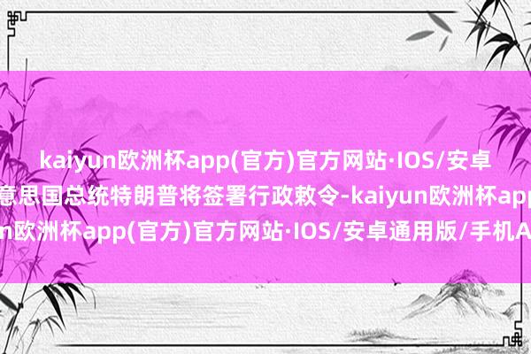 kaiyun欧洲杯app(官方)官方网站·IOS/安卓通用版/手机APP下载好意思国总统特朗普将签署行政敕令-kaiyun欧洲杯app(官方)官方网站·IOS/安卓通用版/手机APP下载