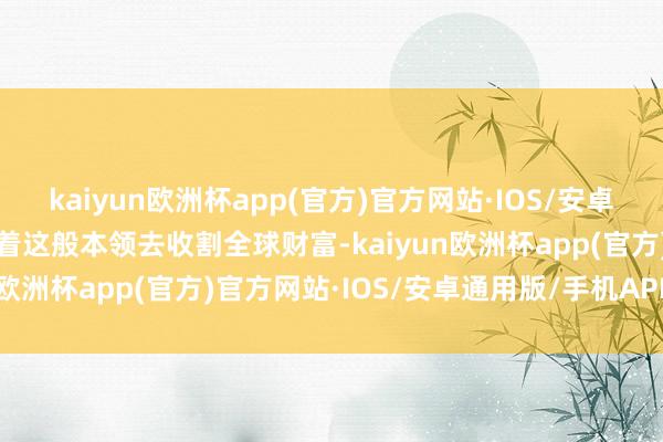 kaiyun欧洲杯app(官方)官方网站·IOS/安卓通用版/手机APP下载靠着这般本领去收割全球财富-kaiyun欧洲杯app(官方)官方网站·IOS/安卓通用版/手机APP下载