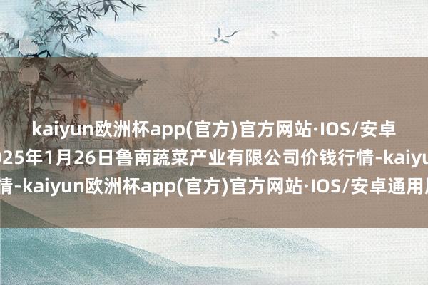 kaiyun欧洲杯app(官方)官方网站·IOS/安卓通用版/手机APP下载2025年1月26日鲁南蔬菜产业有限公司价钱行情-kaiyun欧洲杯app(官方)官方网站·IOS/安卓通用版/手机APP下载