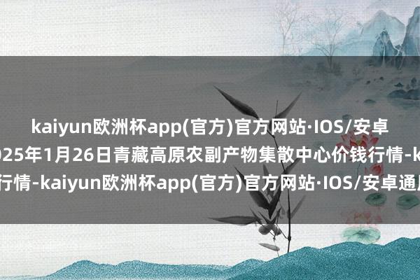 kaiyun欧洲杯app(官方)官方网站·IOS/安卓通用版/手机APP下载2025年1月26日青藏高原农副产物集散中心价钱行情-kaiyun欧洲杯app(官方)官方网站·IOS/安卓通用版/手机APP下载